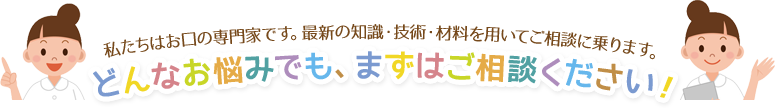 私たちはお口の専門家です。最新の知識・技術・材料を用いてご相談に乗ります。どんなお悩みでも、まずはご相談ください！